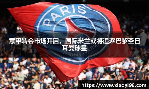 意甲转会市场开启，国际米兰或将追逐巴黎圣日耳曼球星